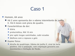 Caso 1
 Homem, 64 anos
   Há 2 anos apresenta dor e edema intermitente de joelho
    E. Há 6 meses com piora do quadro.
   Características da dor:
     diária
     protocinética, RM 10 min
     pior após longas caminhadas, subir escadas
     Melhora com o repouso e gelo
   Exame físico:
     Atrofia de quadríceps. Edema de joelho E, sinal da tecla
       positivo. Dor à palpação, com crepitação grosseira aos
       movimentos e limitação de flexão.
 