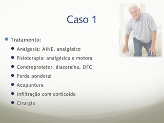 Caso 1
 Tratamento:
   Analgesia: AINE, analgésico
   Fisioterapia: analgésica e motora
   Condroprotetor, diacereína, DFC
   Perda ponderal
   Acupuntura
   Infiltração com corticoide
   Cirurgia
 