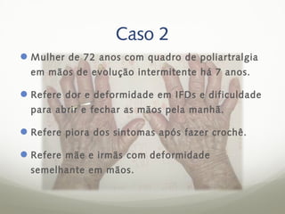 Caso 2
 Mulher de 72 anos com quadro de poliartralgia
  em mãos de evolução intermitente há 7 anos.

 Refere dor e deformidade em IFDs e dificuldade
  para abrir e fechar as mãos pela manhã.

 Refere piora dos sintomas após fazer crochê.

 Refere mãe e irmãs com deformidade
  semelhante em mãos.
 