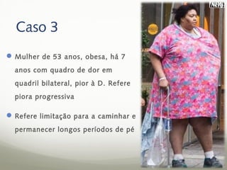 Caso 3
 Mulher de 53 anos, obesa, há 7
  anos com quadro de dor em
  quadril bilateral, pior à D. Refere
  piora progressiva

 Refere limitação para a caminhar e
  permanecer longos períodos de pé
 