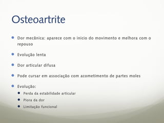 Osteoartrite
 Dor mecânica: aparece com o inicio do movimento e melhora com o
   repouso

 Evolução lenta

 Dor articular difusa

 Pode cursar em associação com acometimento de partes moles

 Evolução:
    Perda da estabilidade articular
    Piora da dor
    Limitação funcional
 