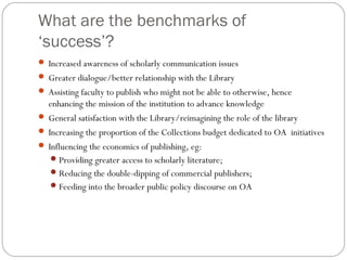 What are the benchmarks of
‘success’?
 Increased awareness of scholarly communication issues
 Greater dialogue/better relationship with the Library
 Assisting faculty to publish who might not be able to otherwise, hence

enhancing the mission of the institution to advance knowledge
 General satisfaction with the Library/reimagining the role of the library
 Increasing the proportion of the Collections budget dedicated to OA initiatives
 Influencing the economics of publishing, eg:
 Providing greater access to scholarly literature;
 Reducing the double-dipping of commercial publishers;
 Feeding into the broader public policy discourse on OA

 