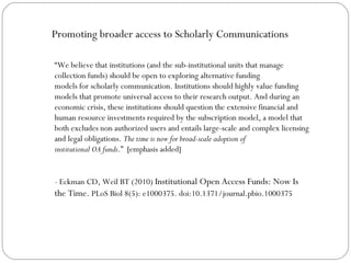 Promoting broader access to Scholarly Communications
“We believe that institutions (and the sub-institutional units that manage
collection funds) should be open to exploring alternative funding
models for scholarly communication. Institutions should highly value funding
models that promote universal access to their research output. And during an
economic crisis, these institutions should question the extensive financial and
human resource investments required by the subscription model, a model that
both excludes non authorized users and entails large-scale and complex licensing
and legal obligations. The time is now for broad-scale adoption of
institutional OA funds.” [emphasis added]
- Eckman CD, Weil BT (2010) Institutional Open Access Funds: Now Is
the Time. PLoS Biol 8(5): e1000375. doi:10.1371/journal.pbio.1000375

 