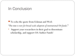 In Conclusion
To echo the quote from Eckman and Weil:

“The time is now for broad-scale adoption of institutional OA funds.”
• Support your researchers in their goal to disseminate
scholarship, and support OA Author Funds!

 