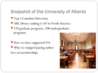 Snapshot of the University of Alberta
Top 5 Canadian University
ARL library ranking is 16th in North America
170 graduate programs, 200 undergraduate

programs
How we have supported OA
Why we stopped paying author

fees via memberships

 
