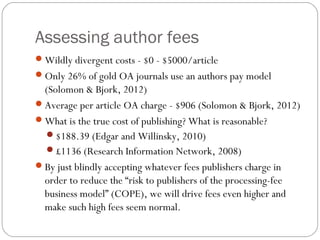 Assessing author fees
Wildly divergent costs - $0 - $5000/article
Only 26% of gold OA journals use an authors pay model

(Solomon & Bjork, 2012)
Average per article OA charge - $906 (Solomon & Bjork, 2012)
What is the true cost of publishing? What is reasonable?
$188.39 (Edgar and Willinsky, 2010)
£1136 (Research Information Network, 2008)
By just blindly accepting whatever fees publishers charge in
order to reduce the “risk to publishers of the processing-fee
business model” (COPE), we will drive fees even higher and
make such high fees seem normal.

 