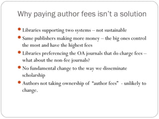 Why paying author fees isn’t a solution
Libraries supporting two systems – not sustainable
Same publishers making more money – the big ones control

the most and have the highest fees
Libraries preferencing the OA journals that do charge fees –
what about the non-fee journals?
No fundamental change to the way we disseminate
scholarship
Authors not taking ownership of “author fees” - unlikely to
change.

 