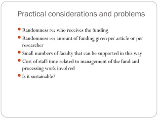 Practical considerations and problems
Randomness re: who receives the funding
Randomness re: amount of funding given per article or per

researcher
Small numbers of faculty that can be supported in this way
Cost of staff-time related to management of the fund and
processing work involved
Is it sustainable?

 