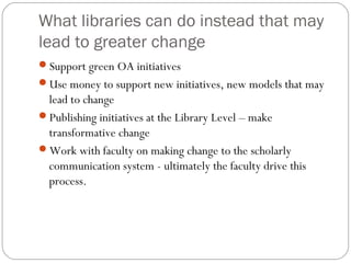 What libraries can do instead that may
lead to greater change
Support green OA initiatives
Use money to support new initiatives, new models that may

lead to change
Publishing initiatives at the Library Level – make
transformative change
Work with faculty on making change to the scholarly
communication system - ultimately the faculty drive this
process.

 