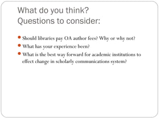 What do you think?
Questions to consider:
Should libraries pay OA author fees? Why or why not?
What has your experience been?
What is the best way forward for academic institutions to

effect change in scholarly communications system?

 