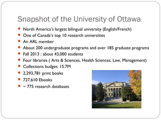 Snapshot of the University of Ottawa
 North America’s largest bilingual university (English/French)
 One of Canada’s top 10 research universities
 An ARL member
 About 200 undergraduate programs and over 185 graduate programs
 Fall 2013 : about 43,000 students
 Four libraries ( Arts & Sciences, Health Sciences, Law, Management)
 Collections budget: 15.7M
 2,293,781 print books
 727,610 Ebooks
 ~ 775 research databases

 