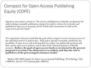 Compact for Open-Access Publishing
Equity (COPE)
Signatory universities commit to "the timely establishment of durable mechanisms for
underwriting reasonable publication charges for articles written by its faculty and
published in open access journals and for which other institutions would not be
expected to provide funds.“

“It is important to keep in mind that the goal of the compact is not to increase access to
the individual articles it underwrites. That goal is already reasonably satisfied by the
possibility of open-access self-archiving that any author can unilaterally perform and
that various open-access policies such as that of the National Institutes of Health
promote. Rather, the goal of open-access funds as envisioned in the present
proposal is to reduce the disincentives to authors and thus the risk to
publishers of the processing-fee business model.”
- Shieber SM (2009) Equity for Open-Access Journal Publishing. PLoS Biology 7(8):
e1000165. doi:10.1371/journal.pbio.1000165

 
