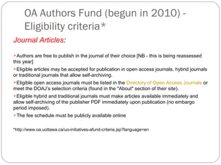 OA Authors Fund (begun in 2010) Eligibility criteria*
Journal Articles:
Authors are free to publish in the journal of their choice [NB - this is being reassessed

this year]
Eligible articles may be accepted for publication in open access journals, hybrid journals

or traditional journals that allow self-archiving.
Eligible open access journals must be listed in the Directory of Open Access Journals or

meet the DOAJ’s selection criteria (found in the "About" section of their site).
Eligible hybrid and traditional journals must make articles available immediately and

allow self-archiving of the publisher PDF immediately upon publication (no embargo
period imposed).
The fee schedule must be publicly available online

*http://www.oa.uottawa.ca/uo-initiatives-afund-criteria.jsp?language=en

 
