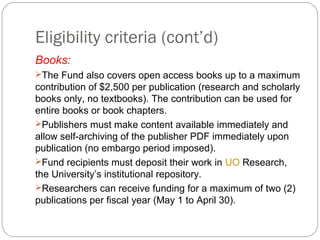Eligibility criteria (cont’d)
Books:
The Fund also covers open access books up to a maximum

contribution of $2,500 per publication (research and scholarly
books only, no textbooks). The contribution can be used for
entire books or book chapters.
Publishers must make content available immediately and
allow self-archiving of the publisher PDF immediately upon
publication (no embargo period imposed).
Fund recipients must deposit their work in UO Research,
the University’s institutional repository.
Researchers can receive funding for a maximum of two (2)
publications per fiscal year (May 1 to April 30).

 