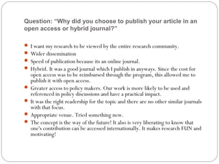 Question: “Why did you choose to publish your article in an
open access or hybrid journal?”
 I want my research to be viewed by the entire research community.
 Wider dissemination
 Speed of publication because its an online journal.
 Hybrid. It was a good journal which I publish in anyways. Since the cost for

open access was to be reimbursed through the program, this allowed me to
publish it with open access.
 Greater access to policy makers. Our work is more likely to be used and
referenced in policy discussions and have a practical impact.
 It was the right readership for the topic and there are no other similar journals
with that focus.
 Appropriate venue. Tried something new.
 The concept is the way of the future! It also is very liberating to know that
one's contribution can be accessed internationally. It makes research FUN and
motivating!

 