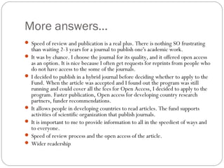 More answers...
 Speed of review and publication is a real plus. There is nothing SO frustrating

than waiting 2-3 years for a journal to publish one's academic work.
 It was by chance. I choose the journal for its quality, and it offered open access
as an option. It is nice because I often get requests for reprints from people who
do not have access to the some of the journals.
 I decided to publish in a hybrid journal before deciding whether to apply to the
Fund. When the article was accepted and I found out the program was still
running and could cover all the fees for Open Access, I decided to apply to the
program. Faster publication, Open access for developing country research
partners, funder recommendations.
 It allows people in developing countries to read articles. The fund supports
activities of scientific organization that publish journals.
 It is important to me to provide information to all in the speediest of ways and
to everyone.
 Speed of review process and the open access of the article.
 Wider readership

 