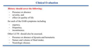 History should cover the following:
- Presence or absence
- severity, and
- effect on quality of life
for each of the OAB symptoms including
- urgency,
- frequency,
- incontinence.
Other LUTS should also be assessed.
- Presence or absence of dysuria and hematuria.
- Nature and volume of fluid intake.
- Neurologic disease.
Clinical Evaluation
 