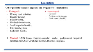Other possible causes of urgency and frequency of micturition
• Urological:
- Urinary tract infection,
- Bladder tumour,
- Bladder stone,
- Urethral diverticulum,
- Small capacity bladder,
- Interstitial cystitis,
- Radiation cystitis.
● Medical: UMN lesion (Cerebro-vascular stroke , parkinson’s), Impaired
renal function, CCF ,Diabetes mellitus, Diabetes insipidus.
Evaluation
 