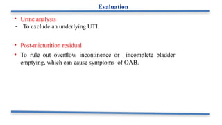 • Urine analysis
- To exclude an underlying UTI.
• Post-micturition residual
• To rule out overflow incontinence or incomplete bladder
emptying, which can cause symptoms of OAB.
Evaluation
 