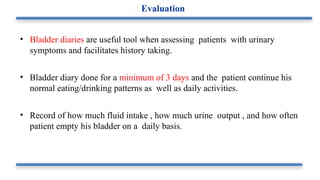 • Bladder diaries are useful tool when assessing patients with urinary
symptoms and facilitates history taking.
• Bladder diary done for a minimum of 3 days and the patient continue his
normal eating/drinking patterns as well as daily activities.
• Record of how much fluid intake , how much urine output , and how often
patient empty his bladder on a daily basis.
Evaluation
 