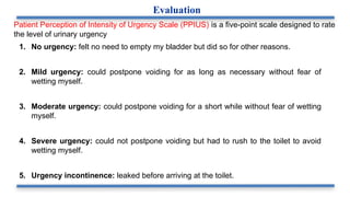 Patient Perception of Intensity of Urgency Scale (PPIUS) is a five-point scale designed to rate
the level of urinary urgency
1. No urgency: felt no need to empty my bladder but did so for other reasons.
2. Mild urgency: could postpone voiding for as long as necessary without fear of
wetting myself.
3. Moderate urgency: could postpone voiding for a short while without fear of wetting
myself.
4. Severe urgency: could not postpone voiding but had to rush to the toilet to avoid
wetting myself.
5. Urgency incontinence: leaked before arriving at the toilet.
Evaluation
 