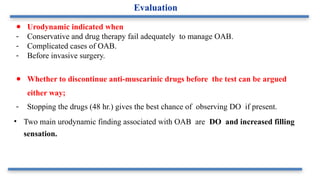● Urodynamic indicated when
- Conservative and drug therapy fail adequately to manage OAB.
- Complicated cases of OAB.
- Before invasive surgery.
● Whether to discontinue anti-muscarinic drugs before the test can be argued
either way;
- Stopping the drugs (48 hr.) gives the best chance of observing DO if present.
• Two main urodynamic finding associated with OAB are DO and increased filling
sensation.
Evaluation
 
