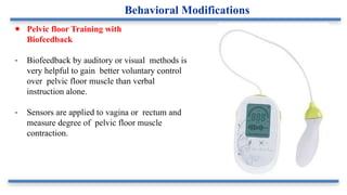 ● Pelvic floor Training with
Biofeedback
- Biofeedback by auditory or visual methods is
very helpful to gain better voluntary control
over pelvic floor muscle than verbal
instruction alone.
- Sensors are applied to vagina or rectum and
measure degree of pelvic floor muscle
contraction.
Behavioral Modifications
 
