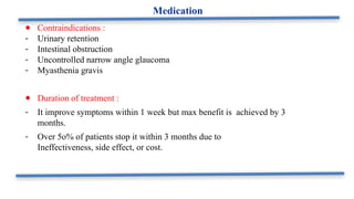 ● Contraindications :
- Urinary retention
- Intestinal obstruction
- Uncontrolled narrow angle glaucoma
- Myasthenia gravis
● Duration of treatment :
- It improve symptoms within 1 week but max benefit is achieved by 3
months.
- Over 5o% of patients stop it within 3 months due to
Ineffectiveness, side effect, or cost.
Medication
 