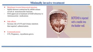 ● Botulinum A-toxin Intravesical injection.
- Inhibit detrusor contraction by inhibit release
of Ach at neuromuscular Junction.
- FDA approved in treatment of OAB refractory to
Antimuscarinic medications
● Side effects
- Increase risk of UTI and Urinary retention
that required catheterization.
● Contraindications
- UTI, Pregnancy , myasthenia gravis.
Minimally invasive treatment
 
