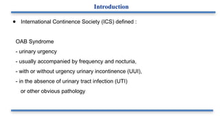 ● International Continence Society (ICS) defined :
OAB Syndrome
- urinary urgency
- usually accompanied by frequency and nocturia,
- with or without urgency urinary incontinence (UUI),
- in the absence of urinary tract infection (UTI)
or other obvious pathology
Introduction
 