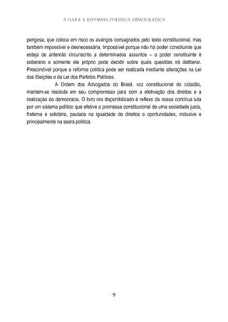 A OAB e a Reforma Política Democrática
9
perigosa, que coloca em risco os avanços consagrados pelo texto constitucional, mas
também impossível e desnecessária. Impossível porque não há poder constituinte que
esteja de antemão circunscrito a determinados assuntos – o poder constituinte é
soberano e somente ele próprio pode decidir sobre quais questões irá deliberar.
Prescindível porque a reforma política pode ser realizada mediante alterações na Lei
das Eleições e da Lei dos Partidos Políticos.
A Ordem dos Advogados do Brasil, voz constitucional do cidadão,
mantém-se resoluta em seu compromisso para com a efetivação dos direitos e a
realização da democracia. O livro ora disponibilizado é reflexo da nossa contínua luta
por um sistema político que efetive a promessa constitucional de uma sociedade justa,
fraterna e solidária, pautada na igualdade de direitos e oportunidades, inclusive e
principalmente na seara política.
 