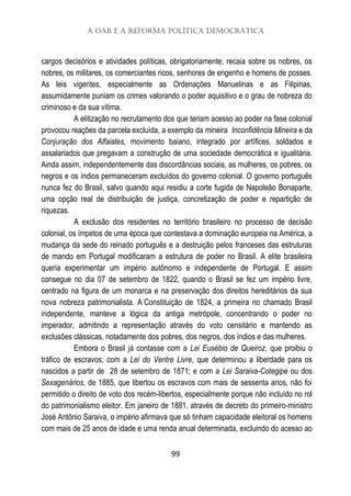 A OAB e a Reforma Política Democrática
99
cargos decisórios e atividades políticas, obrigatoriamente, recaia sobre os nobres, os
nobres, os militares, os comerciantes ricos, senhores de engenho e homens de posses.
As leis vigentes, especialmente as Ordenações Manuelinas e as Filipinas,
assumidamente puniam os crimes valorando o poder aquisitivo e o grau de nobreza do
criminoso e da sua vítima.
A elitização no recrutamento dos que teriam acesso ao poder na fase colonial
provocou reações da parcela excluída, a exemplo da mineira Inconfidência Mineira e da
Conjuração dos Alfaiates, movimento baiano, integrado por artífices, soldados e
assalariados que pregavam a construção de uma sociedade democrática e igualitária.
Ainda assim, independentemente das discordâncias sociais, as mulheres, os pobres, os
negros e os índios permaneceram excluídos do governo colonial. O governo português
nunca fez do Brasil, salvo quando aqui residiu a corte fugida de Napoleão Bonaparte,
uma opção real de distribuição de justiça, concretização de poder e repartição de
riquezas.
A exclusão dos residentes no território brasileiro no processo de decisão
colonial, os ímpetos de uma época que contestava a dominação europeia na América, a
mudança da sede do reinado português e a destruição pelos franceses das estruturas
de mando em Portugal modificaram a estrutura de poder no Brasil. A elite brasileira
queria experimentar um império autônomo e independente de Portugal. E assim
consegue no dia 07 de setembro de 1822, quando o Brasil se fez um império livre,
centrado na figura de um monarca e na preservação dos direitos hereditários da sua
nova nobreza patrimonialista. A Constituição de 1824, a primeira no chamado Brasil
independente, manteve a lógica da antiga metrópole, concentrando o poder no
imperador, admitindo a representação através do voto censitário e mantendo as
exclusões clássicas, notadamente dos pobres, dos negros, dos índios e das mulheres.
Embora o Brasil já contasse com a Lei Eusébio de Queiroz, que proibiu o
tráfico de escravos; com a Lei do Ventre Livre, que determinou a liberdade para os
nascidos a partir de 28 de setembro de 1871; e com a Lei Saraiva-Cotegipe ou dos
Sexagenários, de 1885, que libertou os escravos com mais de sessenta anos, não foi
permitido o direito de voto dos recém-libertos, especialmente porque não incluído no rol
do patrimonialismo eleitor. Em janeiro de 1881, através de decreto do primeiro-ministro
José Antônio Saraiva, o império afirmava que só tinham capacidade eleitoral os homens
com mais de 25 anos de idade e uma renda anual determinada, excluindo do acesso ao
 