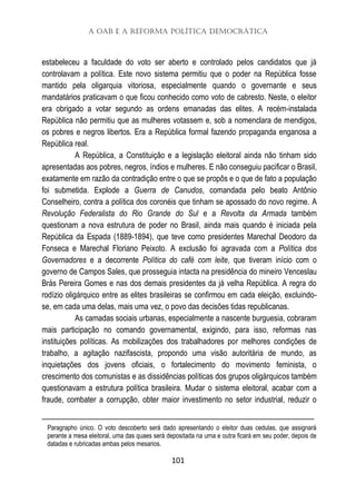 A OAB e a Reforma Política Democrática
101
estabeleceu a faculdade do voto ser aberto e controlado pelos candidatos que já
controlavam a política. Este novo sistema permitiu que o poder na República fosse
mantido pela oligarquia vitoriosa, especialmente quando o governante e seus
mandatários praticavam o que ficou conhecido como voto de cabresto. Neste, o eleitor
era obrigado a votar segundo as ordens emanadas das elites. A recém-instalada
República não permitiu que as mulheres votassem e, sob a nomenclara de mendigos,
os pobres e negros libertos. Era a República formal fazendo propaganda enganosa a
República real.
A República, a Constituição e a legislação eleitoral ainda não tinham sido
apresentadas aos pobres, negros, índios e mulheres. E não conseguiu pacificar o Brasil,
exatamente em razão da contradição entre o que se propôs e o que de fato a população
foi submetida. Explode a Guerra de Canudos, comandada pelo beato Antônio
Conselheiro, contra a política dos coronéis que tinham se apossado do novo regime. A
Revolução Federalista do Rio Grande do Sul e a Revolta da Armada também
questionam a nova estrutura de poder no Brasil, ainda mais quando é iniciada pela
República da Espada (1889-1894), que teve como presidentes Marechal Deodoro da
Fonseca e Marechal Floriano Peixoto. A exclusão foi agravada com a Política dos
Governadores e a decorrente Política do café com leite, que tiveram início com o
governo de Campos Sales, que prosseguia intacta na presidência do mineiro Venceslau
Brás Pereira Gomes e nas dos demais presidentes da já velha República. A regra do
rodízio oligárquico entre as elites brasileiras se confirmou em cada eleição, excluindo-
se, em cada uma delas, mais uma vez, o povo das decisões tidas republicanas.
As camadas sociais urbanas, especialmente a nascente burguesia, cobraram
mais participação no comando governamental, exigindo, para isso, reformas nas
instituições políticas. As mobilizações dos trabalhadores por melhores condições de
trabalho, a agitação nazifascista, propondo uma visão autoritária de mundo, as
inquietações dos jovens oficiais, o fortalecimento do movimento feminista, o
crescimento dos comunistas e as dissidências políticas dos grupos oligárquicos também
questionavam a estrutura política brasileira. Mudar o sistema eleitoral, acabar com a
fraude, combater a corrupção, obter maior investimento no setor industrial, reduzir o
Paragrapho único. O voto descoberto será dado apresentando o eleitor duas cedulas, que assignará
perante a mesa eleitoral, uma das quaes será depositada na urna e outra ficará em seu poder, depois de
datadas e rubricadas ambas pelos mesarios.
 