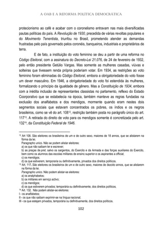A OAB e a Reforma Política Democrática
102
protecionismo ao café e acabar com o coronelismo entravam nas mais diversificadas
pautas políticas do país. A Revolução de 1930, precedida de várias revoltas populares e
do Movimento Tenentista, triunfou no Brasil, prometendo atender as demandas
frustradas pelo país governado pelos coronéis, banqueiros, industriais e proprietários de
terra.
E de fato, a instituição do voto feminino se deu a partir de uma reforma no
Código Eleitoral, com a assinatura do Decreto-Lei 21.076, de 24 de fevereiro de 1932,
pelo então presidente Getúlio Vargas. Mas somente as mulheres casadas, viúvas e
solteiras que tivessem renda própria poderiam votar. Em 1934, as restrições ao voto
feminino foram eliminadas do Código Eleitoral, embora a obrigatoriedade do voto fosse
um dever masculino. Em 1946, a obrigatoriedade do voto foi estendida às mulheres,
formalizando o princípio da igualdade de gênero. Mas a Constituição de 1934, embora
com a inédita inclusão de representantes classistas no parlamento, reflexo do Estado
Coorporativo que se estabelecia na época, também manteve as regras fundadas na
exclusão dos analfabetos e dos mendigos, mormente quando eram nestes dois
segmentos sociais que estavam concentrados os pobres, os índios e os negros
brasileiros, como se vê do art. 10812, restrição também posta no parágrafo único do art.
11713. A retirada do direito de voto para os mendigos somente é concretizada pelo art.
13214, da Constituição Federal de 1946.
12 Art 108. São eleitores os brasileiros de um e de outro sexo, maiores de 18 annos, que se alistarem na
fórma da lei.
Paragrapho unico. Não se podem alistar eleitores:
a) os que não saibam ler e escrever;
b) as praças de pret, salvo os sargentos, do Exercito e da Armada e das forças auxiliares do Exercito,
bem como os alumnos das escolas militares de ensino superior e os aspirantes a official;
c) os mendigos;
d) os que estiverem, temporaria ou definitivamente, privados dos direitos politicos.
13 Art. 117. São eleitores os brasileiros de um e de outro sexo, maiores de dezoito annos, que se alistarem
na fórma da lei.
Paragrapho unico. Não podem alistar-se eleitores:
a) os analphabetos;
b) os militares em serviço activo;
c) os mendigos;
d) os que estiverem privados; temporária ou definitivamente, dos direitos políticos.
14 Art. 132. Não podem alistar-se eleitores:
I - os analfabetos;
II - os que não saibam exprimir-se na língua nacional;
III - os que estejam privados, temporária ou definitivamente, dos direitos políticos.
 