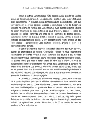 A OAB e a Reforma Política Democrática
103
Assim, a partir da Constituição de 1946, o Brasil passou a adotar os padrões
formais de democracia, garantindo, expressamente o direito de votar e ser votado para
todos os brasileiros. A exclusão apenas permanecia para os analfabetos e aos que
estivessem com os direitos políticos cassados. A normalidade formal da democracia
brasileira, no entanto, foi rompida pelo Golpe Militar de 1964, quando suspenso o direito
de eleger diretamente os representantes do povo brasileiro, adotada a prática de
cassação de eleitos, promovido um longo rol de castrados de direitos políticos,
aumentado o número de cidadãos exilados, imposta a censura, admitida a tortura e
praticado o desaparecimento político. O povo desapareceu no regime em que um dos
seus algozes, o general-ditador João Baptista Figueiredo, preferia o cheiro e a
convivência com os cavalos.
O Estado Democrático de Direito foi restabelecido em 05 de outubro de 1988,
quando da promulgação da vigente Constituição Federal. O novo ordenamento
constitucional, procurando revogar o entulho autoritário que pautara o seu nebuloso
passado, registrou que a democracia estava consagrada no parágrafo único do seu art.
1º, quando firmou que Todo o poder emana do povo, que o exerce por meio de
representantes eleitos ou diretamente, nos termos desta Constituição. E concluiu, na
mesma linha afirmativa, que a democracia direta também estava consagrada no seu
art. 14, quando atesta que A soberania popular será exercida pelo sufrágio universal e
pelo voto direto e secreto, com valor igual para todos, e, nos termos da lei, mediante: I -
plebiscito; II - referendo; III - iniciativa popular.
A democracia brasileira, na atual quadra do tempo constitucional, pretendeu
ser o ponto de partida para que os cidadãos resolvessem as suas demandas em
ambiente de justiça e de concórdia. Através dela, consultar os cidadãos não mais seria
uma mera faculdade política do governante. Este ato passou a ser, sobretudo, uma
obrigação fundamental para situar o grau de democracia aplicado no país. Eleição,
plebiscito, leis de iniciativa popular e referendo foram as palavras determinantes no
conceito de soberania popular. Como bem ensinou o saudoso deputado Ulysses
Guimarães, na condição de abalizado intérprete originário da Constituição, em discurso
ratificado por aplausos dos demais constituintes, no dia 05 de outubro de 1988, ao
proclamar a Carta recém-nascida:
 