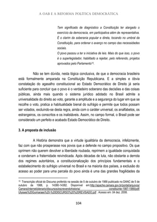 A OAB e a Reforma Política Democrática
104
Tem significado de diagnóstico a Constituição ter alargado o
exercício da democracia, em participativa além de representativa.
É o clarim da soberania popular e direta, tocando no umbral da
Constituição, para ordenar o avanço no campo das necessidades
sociais.
O povo passou a ter a iniciativa de leis. Mais do que isso, o povo
é o superlegislador, habilitado a rejeitar, pelo referendo, projetos
aprovados pelo Parlamento15.
Não se tem dúvida, nesta lógica conclusiva, de que a democracia brasileira
está formalmente amparada na Constituição Republicana. E a simples e óbvia
constatação do agasalho constitucional ao Estado Democrático de Direito já seria
suficiente para concluir que o povo é o verdadeiro soberano das decisões e das coisas
públicas, ainda mais quando o sistema jurídico adotado no Brasil admite a
universalidade do direito ao voto, garante a amplitude e a segurança do lugar em que se
recolhe o voto, pratica a habitualidade bienal do sufrágio e permite que todos possam
ser votados, excluindo-se desta regra, ainda com o caráter universal, os analfabetos, os
estrangeiros, os conscritos e os inalistáveis. Assim, no campo formal, o Brasil pode ser
considerado um perfeito e acabado Estado Democrático de Direito.
3. A proposta de inclusão
A História demonstra que a virtude igualitária da democracia, infelizmente,
faz com que não prosperasse nos povos que a defende no campo propositivo. Os que
oprimem não querem devolver a liberdade roubada, reprimem a igualdade conquistada
e condenam a fraternidade reivindicada. Após décadas de luta, não obstante a derrota
dos regimes autoritários, a constitucionalização dos princípios fundamentais e o
estabelecimento do sufrágio universal no Brasil e na maioria dos países, a exclusão do
acesso ao poder para uma parcela do povo ainda é uma das grandes fragilidades da
15 Transcrição oficial do Discurso proferido na sessão de 5 de outubro de 1988 publicado no DANC de 5 de
outubro de 1988, p. 14380-14382. Disponível em:http://apache.camara.gov.br/portal/arquivos/
Camara/internet/plenario/discursos/escrevendohistoria/ constituinte-1987-1988/pdf/
Ulysses%20Guimaraes%20-%20DISCURSO%20%20REVISADO.pdf . Acesso em: 04 dez. 2008.
 
