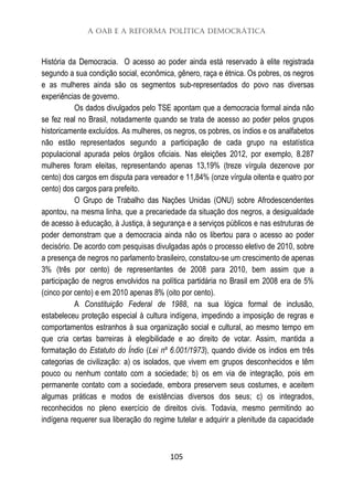 A OAB e a Reforma Política Democrática
105
História da Democracia. O acesso ao poder ainda está reservado à elite registrada
segundo a sua condição social, econômica, gênero, raça e étnica. Os pobres, os negros
e as mulheres ainda são os segmentos sub-representados do povo nas diversas
experiências de governo.
Os dados divulgados pelo TSE apontam que a democracia formal ainda não
se fez real no Brasil, notadamente quando se trata de acesso ao poder pelos grupos
historicamente excluídos. As mulheres, os negros, os pobres, os índios e os analfabetos
não estão representados segundo a participação de cada grupo na estatística
populacional apurada pelos órgãos oficiais. Nas eleições 2012, por exemplo, 8.287
mulheres foram eleitas, representando apenas 13,19% (treze vírgula dezenove por
cento) dos cargos em disputa para vereador e 11,84% (onze vírgula oitenta e quatro por
cento) dos cargos para prefeito.
O Grupo de Trabalho das Nações Unidas (ONU) sobre Afrodescendentes
apontou, na mesma linha, que a precariedade da situação dos negros, a desigualdade
de acesso à educação, à Justiça, à segurança e a serviços públicos e nas estruturas de
poder demonstram que a democracia ainda não os libertou para o acesso ao poder
decisório. De acordo com pesquisas divulgadas após o processo eletivo de 2010, sobre
a presença de negros no parlamento brasileiro, constatou-se um crescimento de apenas
3% (três por cento) de representantes de 2008 para 2010, bem assim que a
participação de negros envolvidos na política partidária no Brasil em 2008 era de 5%
(cinco por cento) e em 2010 apenas 8% (oito por cento).
A Constituição Federal de 1988, na sua lógica formal de inclusão,
estabeleceu proteção especial à cultura indígena, impedindo a imposição de regras e
comportamentos estranhos à sua organização social e cultural, ao mesmo tempo em
que cria certas barreiras à elegibilidade e ao direito de votar. Assim, mantida a
formatação do Estatuto do Índio (Lei nº 6.001/1973), quando divide os índios em três
categorias de civilização: a) os isolados, que vivem em grupos desconhecidos e têm
pouco ou nenhum contato com a sociedade; b) os em via de integração, pois em
permanente contato com a sociedade, embora preservem seus costumes, e aceitem
algumas práticas e modos de existências diversos dos seus; c) os integrados,
reconhecidos no pleno exercício de direitos civis. Todavia, mesmo permitindo ao
indígena requerer sua liberação do regime tutelar e adquirir a plenitude da capacidade
 