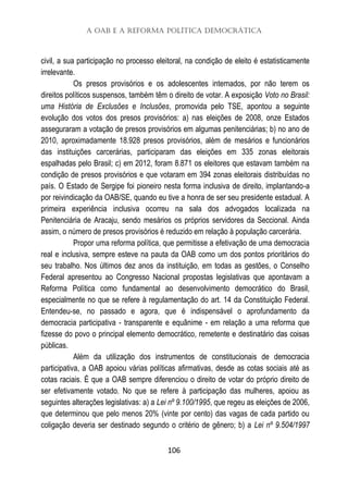 A OAB e a Reforma Política Democrática
106
civil, a sua participação no processo eleitoral, na condição de eleito é estatisticamente
irrelevante.
Os presos provisórios e os adolescentes internados, por não terem os
direitos políticos suspensos, também têm o direito de votar. A exposição Voto no Brasil:
uma História de Exclusões e Inclusões, promovida pelo TSE, apontou a seguinte
evolução dos votos dos presos provisórios: a) nas eleições de 2008, onze Estados
asseguraram a votação de presos provisórios em algumas penitenciárias; b) no ano de
2010, aproximadamente 18.928 presos provisórios, além de mesários e funcionários
das instituições carcerárias, participaram das eleições em 335 zonas eleitorais
espalhadas pelo Brasil; c) em 2012, foram 8.871 os eleitores que estavam também na
condição de presos provisórios e que votaram em 394 zonas eleitorais distribuídas no
país. O Estado de Sergipe foi pioneiro nesta forma inclusiva de direito, implantando-a
por reivindicação da OAB/SE, quando eu tive a honra de ser seu presidente estadual. A
primeira experiência inclusiva ocorreu na sala dos advogados localizada na
Penitenciária de Aracaju, sendo mesários os próprios servidores da Seccional. Ainda
assim, o número de presos provisórios é reduzido em relação à população carcerária.
Propor uma reforma política, que permitisse a efetivação de uma democracia
real e inclusiva, sempre esteve na pauta da OAB como um dos pontos prioritários do
seu trabalho. Nos últimos dez anos da instituição, em todas as gestões, o Conselho
Federal apresentou ao Congresso Nacional propostas legislativas que apontavam a
Reforma Política como fundamental ao desenvolvimento democrático do Brasil,
especialmente no que se refere à regulamentação do art. 14 da Constituição Federal.
Entendeu-se, no passado e agora, que é indispensável o aprofundamento da
democracia participativa - transparente e equânime - em relação a uma reforma que
fizesse do povo o principal elemento democrático, remetente e destinatário das coisas
públicas.
Além da utilização dos instrumentos de constitucionais de democracia
participativa, a OAB apoiou várias políticas afirmativas, desde as cotas sociais até as
cotas raciais. É que a OAB sempre diferenciou o direito de votar do próprio direito de
ser efetivamente votado. No que se refere à participação das mulheres, apoiou as
seguintes alterações legislativas: a) a Lei nº 9.100/1995, que regeu as eleições de 2006,
que determinou que pelo menos 20% (vinte por cento) das vagas de cada partido ou
coligação deveria ser destinado segundo o critério de gênero; b) a Lei nº 9.504/1997
 