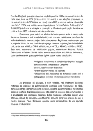 A OAB e a Reforma Política Democrática
107
(Lei das Eleições), que determinou que no pleito geral de 1998 o percentual mínimo de
cada sexo fosse de 25% (vinte e cinco por cento) e, nas eleições posteriores, o
percentual mínimo de 30% (trinta por cento); c) em 2009, a reforma eleitoral introduzida
pela Lei n° 12.034, que instituiu novas disposições na Lei dos Partidos Políticos (Lei n°
9.096/1995) de forma a privilegiar a promoção e difusão da participação feminina na
política; d) em 1985, o direito de voto dos analfabetos.
Exatamente para reduzir os efeitos do hiato apurado entre a democracia
formal e a democracia real, a sociedade civil, mais uma vez, mobilizou-se para fazer da
inclusão eleitoral o seu novo projeto de inciativa popular. Registre-se, neste campo, que
a proposta é fruto de uma coalizão que agrega centenas organizações da sociedade
civil, dentre elas a OAB, a CNBB, a Plataforma, o MCCE, a ABONG, a UNE e o INESC.
Este novo instrumento de mobilização popular, denominado Reforma Política
Democrática e Eleições Limpas, dedica atenção especial aos excluídos da democracia,
como se observa dos quatros principais tópicos postos no seu site oficial16:
Proibição do financiamento de campanha por empresas e adoção
do Financiamento Democrático de Campanha;
Eleições proporcionais em dois turnos;
Paridade de gênero na lista pré-ordenada;
Fortalecimento dos mecanismos da democracia direta com a
participação da sociedade em decisões nacionais importantes;
As propostas da Coalizão, é bem verdade, não modificam cláusulas
históricas de proteção ao patrimonialismo acolhidas pela Constituição de 1988.
Tampouco atinge o conservadorismo do Poder Judiciário que criminaliza os movimentos
sociais e os afasta do processo decisório. Não atacam o oligopólio das comunicações e
a privatização dos interesses nacionais. Estas mudanças profundas exigem uma
alteração radical do paradigma constitucional, somente atingíveis através do que o
mestre cearense Paulo Bonavides apontou como consequência de um apurado
processo revolucionário:
16 http://www.reformapoliticademocratica.org.br/conheca-o-projeto/
 
