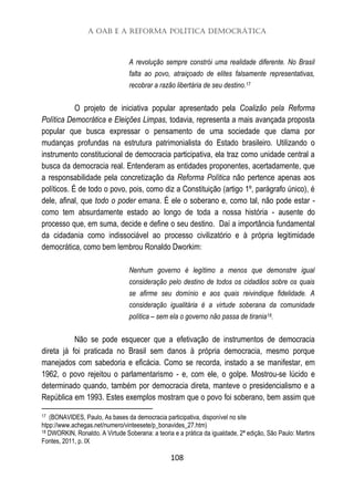 A OAB e a Reforma Política Democrática
108
A revolução sempre constrói uma realidade diferente. No Brasil
falta ao povo, atraiçoado de elites falsamente representativas,
recobrar a razão libertária de seu destino.17
O projeto de iniciativa popular apresentado pela Coalizão pela Reforma
Política Democrática e Eleições Limpas, todavia, representa a mais avançada proposta
popular que busca expressar o pensamento de uma sociedade que clama por
mudanças profundas na estrutura patrimonialista do Estado brasileiro. Utilizando o
instrumento constitucional de democracia participativa, ela traz como unidade central a
busca da democracia real. Entenderam as entidades proponentes, acertadamente, que
a responsabilidade pela concretização da Reforma Política não pertence apenas aos
políticos. É de todo o povo, pois, como diz a Constituição (artigo 1º, parágrafo único), é
dele, afinal, que todo o poder emana. É ele o soberano e, como tal, não pode estar -
como tem absurdamente estado ao longo de toda a nossa história - ausente do
processo que, em suma, decide e define o seu destino. Daí a importância fundamental
da cidadania como indissociável ao processo civilizatório e à própria legitimidade
democrática, como bem lembrou Ronaldo Dworkim:
Nenhum governo é legítimo a menos que demonstre igual
consideração pelo destino de todos os cidadãos sobre os quais
se afirme seu domínio e aos quais reivindique fidelidade. A
consideração igualitária é a virtude soberana da comunidade
política – sem ela o governo não passa de tirania18.
Não se pode esquecer que a efetivação de instrumentos de democracia
direta já foi praticada no Brasil sem danos à própria democracia, mesmo porque
manejados com sabedoria e eficácia. Como se recorda, instado a se manifestar, em
1962, o povo rejeitou o parlamentarismo - e, com ele, o golpe. Mostrou-se lúcido e
determinado quando, também por democracia direta, manteve o presidencialismo e a
República em 1993. Estes exemplos mostram que o povo foi soberano, bem assim que
17 (BONAVIDES, Paulo, As bases da democracia participativa, disponível no site
htpp://www.achegas.net/numero/vinteesete/p_bonavides_27.htm)
18 DWORKIN, Ronaldo. A Virtude Soberana: a teoria e a prática da igualdade, 2ª edição, São Paulo: Martins
Fontes, 2011, p. IX
 