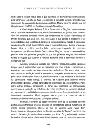 A OAB e a Reforma Política Democrática
109
soube votar e legislar. Prova disso é que a primeira lei de iniciativa popular aprovada
pelo Congresso - a 9.840, de 1999 -, de combate à corrupção eleitoral, tem sido eficaz
instrumento de saneamento das instituições políticas. Mesmo caminho trilhado pela Lei
Complementar 135/2010, conhecida como Lei da Ficha Limpa.
A Coalizão pela Reforma Política Democrática e Eleições Limpas entendeu
que a cidadania não deve renunciar, em hipótese nenhuma, da política, caso pretenda
viver em ambiente civilizado, dentro dos fundamentos do Estado Democrático de
Direito. Reforçou que, para isso, teria que ajustar a sua política à expectativa e às
necessidades de sua sociedade. E para que a política exerça sua missão, é preciso que
concilie inclusão social, funcionalidade, ética e representatividade. Quando um desses
fatores falha, a política também falha, tornando-se impotente. As propostas
incorporadas pela Reforma Política Democrática e Eleições Limpas, como concebidas,
pensam mais nas próximas gerações do que nas próximas eleições, buscando-se
saídas e soluções que superem a histórica dicotomia entre a democracia formal e a
democracia real.
Ademais, percebeu a Coalizão pela Reforma Política Democrática e Eleições
Limpas que é indispensável que se estabeleça um novo critério - transparente e
equânime - em relação ao financiamento de candidaturas. No tempo atual, como
demonstrado na evolução histórica apresentada, é o poder econômico representado
pelo capital privado quem financia e, simultaneamente, faz-se remetente e destinatário
da democracia. Neste campo, a proposta da Coalizão pela Reforma Política
Democrática e Eleições Limpas, aprovada pela unanimidade de seus integrantes, inclui,
entre outras medidas saneadoras, o cerne das distorções na representação
democrática: a proibição da influência do poder econômico no processo eleitoral,
representado na possibilidade das empresas transformarem financiamento eleitoral em
investimento econômico. Afinal, empresa não é povo - e como tal não foi
constitucionalmente convidada para o banquete eleitoral.
No Brasil, o detentor do poder econômico, além de ser guindado ao poder
político, quando financia o processo eleitoral, em contrapartida, cobra o investimento em
moeda política, geralmente através do que se conhece como “caixa dois”,
transformando os atos governativos em formas concretas de “favores” marcados pelo
carimbo da corrupção ou das obras e serviços precários. Os grandes conglomerados
financeiros dão-se ao luxo de financiar indistintamente todos os candidatos apontados
 