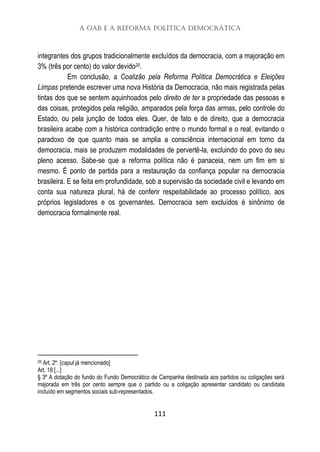 A OAB e a Reforma Política Democrática
111
integrantes dos grupos tradicionalmente excluídos da democracia, com a majoração em
3% (três por cento) do valor devido20.
Em conclusão, a Coalizão pela Reforma Política Democrática e Eleições
Limpas pretende escrever uma nova História da Democracia, não mais registrada pelas
tintas dos que se sentem aquinhoados pelo direito de ter a propriedade das pessoas e
das coisas, protegidos pela religião, amparados pela força das armas, pelo controle do
Estado, ou pela junção de todos eles. Quer, de fato e de direito, que a democracia
brasileira acabe com a histórica contradição entre o mundo formal e o real, evitando o
paradoxo de que quanto mais se amplia a consciência internacional em torno da
democracia, mais se produzem modalidades de pervertê-la, excluindo do povo do seu
pleno acesso. Sabe-se que a reforma política não é panaceia, nem um fim em si
mesmo. É ponto de partida para a restauração da confiança popular na democracia
brasileira. E se feita em profundidade, sob a supervisão da sociedade civil e levando em
conta sua natureza plural, há de conferir respeitabilidade ao processo político, aos
próprios legisladores e os governantes. Democracia sem excluídos é sinônimo de
democracia formalmente real.
20 Art. 2º. [caput já mencionado]
Art. 18 [...]
§ 3º A dotação do fundo do Fundo Democrático de Campanha destinada aos partidos ou coligações será
majorada em três por cento sempre que o partido ou a coligação apresentar candidato ou candidata
incluído em segmentos sociais sub-representados.
 