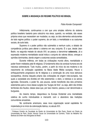 A OAB e a Reforma Política Democrática
113
SOBRE A MUDANÇA DO REGIME POLÍTICO NO BRASIL
Fábio Konder Comparato1
Infelizmente, continuamos a crer que uma simples reforma do sistema
político brasileiro bastaria para colocá-lo nos eixos, quando, na verdade, são esses
próprios eixos que necessitam ser mudados; ou seja, os dois elementos estruturantes
de todo regime político: o poder supremo, de um lado, a mentalidade e os costumes
sociais, de outro lado.
Supremo é o poder político não submetido a nenhum outro, e dotado de
competência jurídica para alterar o sistema em seu conjunto. É o que, desde Jean
Bodin, na segunda metade do século XVI, se passou a denominar soberania. Já a
expressão moderna mentalidade social indica o conjunto de valores éticos, crenças e
opiniões dominantes, dando origem a costumes sociais consolidados.
Durante milênios, em todas as civilizações mundo afora, mentalidade e
poder foram moldados pela fé religiosa. O fundamento ético da conduta humana era de
natureza sobrenatural. Tudo mudou, porém, a partir do início da era moderna e do
nascimento da civilização capitalista na Baixa Idade Média europeia. Houve o
enfraquecimento progressivo da fé religiosa e a construção de uma nova estrutura
sociopolítica, diversa daquela própria das civilizações de origem indo-europeia, nas
quais a sociedade era dividida em três estamentos: o clero, a nobreza e os servos
agrícolas. Doravante, o poder foi, aos poucos, sendo transferido dos dois primeiros
estamentos para a nova classe surgida nos “burgos de fora”, ou seja, além dos limites
territoriais dos feudos; classe essa que, por isso mesmo, passou a ser denominada a
burguesia.
Ao mesmo tempo, despontava na Europa Ocidental uma mentalidade
coletiva de cunho individualista e mercantil, com o abandono das tradições
comunitárias ancestrais.
No continente americano, essa nova organização social capitalista foi
implantada já no início da colonização ibérica, no século XVI.
1 Professor Emérito da Faculdade de Direito da Universidade de São Paulo, Doutor em Direito da
Universidade de Paris, Doutor Honoris Causa da Universidade de Coimbra, Titular da Medalha Rui
Barbosa da Ordem dos Advogados do Brasil.
 
