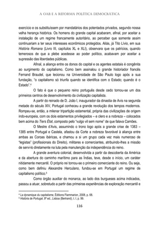 A OAB e a Reforma Política Democrática
116
exercício e os substituíssem por mandatários dos potentados privados, segundo nossa
velha herança histórica. Os homens do grande capital acabaram, afinal, por aceitar a
instalação de um regime francamente autoritário, ao perceber que somente assim
continuariam a ter seus interesses econômicos protegidos. Aliás, já Tito Lívio, em sua
História Romana (Livro III, capítulos XL e XLI), observara que os patrícios, quando
temerosos de que a plebe acedesse ao poder político, acabavam por aceitar a
supressão das liberdades públicas.
Afinal, a aliança entre os donos do capital e os agentes estatais é congênita
ao surgimento do capitalismo. Como bem assinalou o grande historiador francês
Fernand Braudel, que lecionou na Universidade de São Paulo logo após a sua
fundação, “o capitalismo só triunfa quando se identifica com o Estado; quando é o
Estado”.4
O fato é que o pequeno reino português desde cedo tornou-se um dos
primeiros centros de desenvolvimento da civilização capitalista.
A partir do reinado de D. João I, inaugurador da dinastia de Avis na segunda
metade do século XIV, Portugal conheceu a grande revolução dos tempos modernos.
Rompeu-se, então, a milenar tripartição estamental, própria das civilizações de origem
indo-europeia, com os dois estamentos privilegiados – e clero e a nobreza – colocados
bem acima do Tiers État, composto pelo “vulgo vil sem nome” de que falava Camões.
O Mestre d’Avis, assumindo o trono logo após a grande crise de 1383 –
1385 entre Portugal e Castela, afastou da Corte a nobreza favorável à aliança entre
ambas as Coroas ibéricas, e chamou a si um grupo cada vez mais numeroso de
“legistas” (profissionais do Direito), militares e comerciantes, atribuindo-lhes a missão
de servi-lo diretamente na luta pela manutenção da independência do reino.
A grande aventura colonial, desenvolvida a partir da descoberta da América
e da abertura do caminho marítimo para as Índias, teve, desde o início, um caráter
nitidamente mercantil. O próprio rei tornou-se o primeiro comerciante do reino. Ou seja,
como bem definiu Alexandre Herculano, fundou-se em Portugal um regime de
capitalismo político.5
Como órgão auxiliar do monarca, ao lado dos burgueses acima indicados,
passou a atuar, sobretudo a partir das primeiras experiências de exploração mercantil e
4 La dynamique du capitalisme, Éditions Flammarion, 2008, p. 68.
5 História de Portugal, 8ª ed., Lisboa (Bertrand), t. I, p. 99.
 