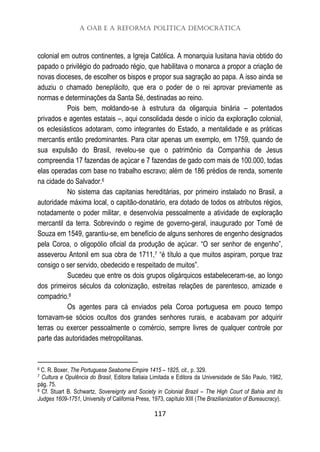A OAB e a Reforma Política Democrática
117
colonial em outros continentes, a Igreja Católica. A monarquia lusitana havia obtido do
papado o privilégio do padroado régio, que habilitava o monarca a propor a criação de
novas dioceses, de escolher os bispos e propor sua sagração ao papa. A isso ainda se
aduziu o chamado beneplácito, que era o poder de o rei aprovar previamente as
normas e determinações da Santa Sé, destinadas ao reino.
Pois bem, moldando-se à estrutura da oligarquia binária – potentados
privados e agentes estatais –, aqui consolidada desde o início da exploração colonial,
os eclesiásticos adotaram, como integrantes do Estado, a mentalidade e as práticas
mercantis então predominantes. Para citar apenas um exemplo, em 1759, quando de
sua expulsão do Brasil, revelou-se que o patrimônio da Companhia de Jesus
compreendia 17 fazendas de açúcar e 7 fazendas de gado com mais de 100.000, todas
elas operadas com base no trabalho escravo; além de 186 prédios de renda, somente
na cidade do Salvador.6
No sistema das capitanias hereditárias, por primeiro instalado no Brasil, a
autoridade máxima local, o capitão-donatário, era dotado de todos os atributos régios,
notadamente o poder militar, e desenvolvia pessoalmente a atividade de exploração
mercantil da terra. Sobrevindo o regime de governo-geral, inaugurado por Tomé de
Souza em 1549, garantiu-se, em benefício de alguns senhores de engenho designados
pela Coroa, o oligopólio oficial da produção de açúcar. “O ser senhor de engenho”,
asseverou Antonil em sua obra de 1711,7 “é título a que muitos aspiram, porque traz
consigo o ser servido, obedecido e respeitado de muitos”.
Sucedeu que entre os dois grupos oligárquicos estabeleceram-se, ao longo
dos primeiros séculos da colonização, estreitas relações de parentesco, amizade e
compadrio.8
Os agentes para cá enviados pela Coroa portuguesa em pouco tempo
tornavam-se sócios ocultos dos grandes senhores rurais, e acabavam por adquirir
terras ou exercer pessoalmente o comércio, sempre livres de qualquer controle por
parte das autoridades metropolitanas.
6 C. R. Boxer, The Portuguese Seaborne Empire 1415 – 1825, cit., p. 329.
7 Cultura e Opulência do Brasil, Editora Itatiaia Limitada e Editora da Universidade de São Paulo, 1982,
pág. 75.
8 Cf. Stuart B. Schwartz, Sovereignty and Society in Colonial Brazil – The High Court of Bahia and its
Judges 1609-1751, University of California Press, 1973, capítulo XIII (The Brazilianization of Bureaucracy).
 