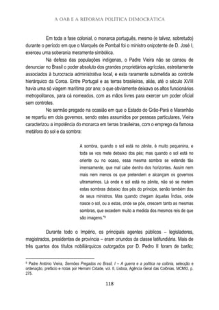 A OAB e a Reforma Política Democrática
118
Em toda a fase colonial, o monarca português, mesmo (e talvez, sobretudo)
durante o período em que o Marquês de Pombal foi o ministro onipotente de D. José I,
exerceu uma soberania meramente simbólica.
Na defesa das populações indígenas, o Padre Vieira não se cansou de
denunciar no Brasil o poder absoluto dos grandes proprietários agrícolas, estreitamente
associados à burocracia administrativa local, e esta raramente submetida ao controle
hierárquico da Coroa. Entre Portugal e as terras brasileiras, aliás, até o século XVIII
havia uma só viagem marítima por ano; o que obviamente deixava os altos funcionários
metropolitanos, para cá nomeados, com as mãos livres para exercer um poder oficial
sem controles.
No sermão pregado na ocasião em que o Estado do Grão-Pará e Maranhão
se repartiu em dois governos, sendo estes assumidos por pessoas particulares, Vieira
caracterizou a impotência do monarca em terras brasileiras, com o emprego da famosa
metáfora do sol e da sombra:
A sombra, quando o sol está no zênite, é muito pequenina, e
toda se vos mete debaixo dos pés; mas quando o sol está no
oriente ou no ocaso, essa mesma sombra se estende tão
imensamente, que mal cabe dentro dos horizontes. Assim nem
mais nem menos os que pretendem e alcançam os governos
ultramarinos. Lá onde o sol está no zênite, não só se metem
estas sombras debaixo dos pés do príncipe, senão também dos
de seus ministros. Mas quando chegam àquelas Índias, onde
nasce o sol, ou a estas, onde se põe, crescem tanto as mesmas
sombras, que excedem muito a medida dos mesmos reis de que
são imagens.”9
Durante todo o Império, os principais agentes públicos – legisladores,
magistrados, presidentes de província – eram oriundos da classe latifundiária. Mais de
três quartos dos títulos nobiliárquicos outorgados por D. Pedro II foram de barão;
9 Padre António Vieira, Sermões Pregados no Brasil, I – A guerra e a política na colônia, selecção e
ordenação, prefácio e notas por Hernani Cidade, vol. II, Lisboa, Agência Geral das Colônias, MCMXI, p.
275.
 