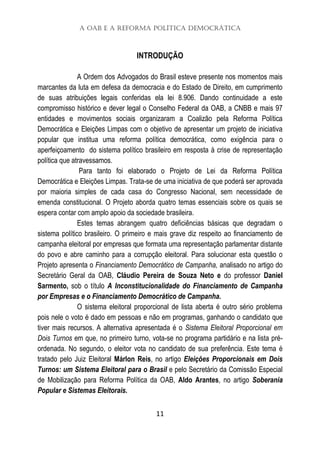 A OAB e a Reforma Política Democrática
11
INTRODUÇÃO
A Ordem dos Advogados do Brasil esteve presente nos momentos mais
marcantes da luta em defesa da democracia e do Estado de Direito, em cumprimento
de suas atribuições legais conferidas ela lei 8.906. Dando continuidade a este
compromisso histórico e dever legal o Conselho Federal da OAB, a CNBB e mais 97
entidades e movimentos sociais organizaram a Coalizão pela Reforma Política
Democrática e Eleições Limpas com o objetivo de apresentar um projeto de iniciativa
popular que institua uma reforma política democrática, como exigência para o
aperfeiçoamento do sistema político brasileiro em resposta à crise de representação
política que atravessamos.
Para tanto foi elaborado o Projeto de Lei da Reforma Política
Democrática e Eleições Limpas. Trata-se de uma iniciativa de que poderá ser aprovada
por maioria simples de cada casa do Congresso Nacional, sem necessidade de
emenda constitucional. O Projeto aborda quatro temas essenciais sobre os quais se
espera contar com amplo apoio da sociedade brasileira.
Estes temas abrangem quatro deficiências básicas que degradam o
sistema político brasileiro. O primeiro e mais grave diz respeito ao financiamento de
campanha eleitoral por empresas que formata uma representação parlamentar distante
do povo e abre caminho para a corrupção eleitoral. Para solucionar esta questão o
Projeto apresenta o Financiamento Democrático de Campanha, analisado no artigo do
Secretário Geral da OAB, Cláudio Pereira de Souza Neto e do professor Daniel
Sarmento, sob o título A Inconstitucionalidade do Financiamento de Campanha
por Empresas e o Financiamento Democrático de Campanha.
O sistema eleitoral proporcional de lista aberta é outro sério problema
pois nele o voto é dado em pessoas e não em programas, ganhando o candidato que
tiver mais recursos. A alternativa apresentada é o Sistema Eleitoral Proporcional em
Dois Turnos em que, no primeiro turno, vota-se no programa partidário e na lista pré-
ordenada. No segundo, o eleitor vota no candidato de sua preferência. Este tema é
tratado pelo Juiz Eleitoral Márlon Reis, no artigo Eleições Proporcionais em Dois
Turnos: um Sistema Eleitoral para o Brasil e pelo Secretário da Comissão Especial
de Mobilização para Reforma Política da OAB, Aldo Arantes, no artigo Soberania
Popular e Sistemas Eleitorais.
 