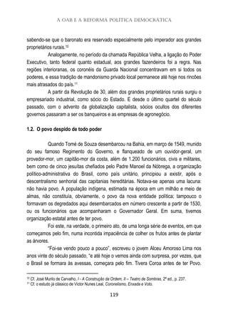 A OAB e a Reforma Política Democrática
119
sabendo-se que o baronato era reservado especialmente pelo imperador aos grandes
proprietários rurais.10
Analogamente, no período da chamada República Velha, a ligação do Poder
Executivo, tanto federal quanto estadual, aos grandes fazendeiros foi a regra. Nas
regiões interioranas, os coronéis da Guarda Nacional concentravam em si todos os
poderes, e essa tradição de mandonismo privado local permanece até hoje nos rincões
mais atrasados do país.11
A partir da Revolução de 30, além dos grandes proprietários rurais surgiu o
empresariado industrial, como sócio do Estado. E desde o último quartel do século
passado, com o advento da globalização capitalista, sócios ocultos dos diferentes
governos passaram a ser os banqueiros e as empresas de agronegócio.
1.2. O povo despido de todo poder
Quando Tomé de Souza desembarcou na Bahia, em março de 1549, munido
do seu famoso Regimento do Governo, e flanqueado de um ouvidor-geral, um
provedor-mor, um capitão-mor da costa, além de 1.200 funcionários, civis e militares,
bem como de cinco jesuítas chefiados pelo Padre Manoel da Nóbrega, a organização
político-administrativa do Brasil, como país unitário, principiou a existir, após o
descentralismo senhorial das capitanias hereditárias. Notava-se apenas uma lacuna:
não havia povo. A população indígena, estimada na época em um milhão e meio de
almas, não constituía, obviamente, o povo da nova entidade política; tampouco o
formavam os degredados aqui desembarcados em número crescente a partir de 1530,
ou os funcionários que acompanharam o Governador Geral. Em suma, tivemos
organização estatal antes de ter povo.
Foi este, na verdade, o primeiro ato, de uma longa série de eventos, em que
começamos pelo fim, numa incontida impaciência de colher os frutos antes de plantar
as árvores.
“Foi-se vendo pouco a pouco”, escreveu o jovem Alceu Amoroso Lima nos
anos vinte do século passado, “e até hoje o vemos ainda com surpresa, por vezes, que
o Brasil se formara às avessas, começara pelo fim. Tivera Coroa antes de ter Povo.
10 Cf. José Murilo de Carvalho, I - A Construção da Ordem, II – Teatro de Sombras, 2ª ed., p. 237.
11 Cf. o estudo já clássico de Victor Nunes Leal, Coronelismo, Enxada e Voto.
 