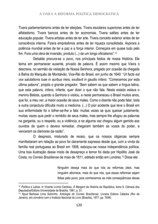 A OAB e a Reforma Política Democrática
120
Tivera parlamentarismo antes de ter eleições. Tivera escolares superiores antes de ter
alfabetismo. Tivera bancos antes de ter economias. Tivera salões antes de ter
educação popular. Tivera artistas antes de ter arte. Tivera conceito exterior antes de ter
consciência interna. Fizera empréstimos antes de ter riqueza consolidada. Aspirara a
potência mundial antes de ter a paz e a força interior. Começara em quase tudo pelo
fim. Fora uma obra de inversão, produto (...) de um longo oficialismo”.12
Debalde procura-se o povo, nos principais fastos de nossa História. Ele
teima em permanecer ausente, privado de palavra. É assim mesmo que Vieira o
descreve, no sermão da visitação de Nossa Senhora, pregado por ocasião da chegada
à Bahia do Marquês de Montalvão, Vice-Rei do Brasil, em junho de 1640: “Ut facta est
vox salutationis tuae in auribus meis, exultavit in gaudio infans. “Comecemos por esta
última palavra”, propôs o grande pregador. “Bem sabem os que sabem a língua latina,
que esta palavra, infans, infante, quer dizer o que não fala. Neste estado estava o
menino Batista, quando a Senhora o visitou, e neste permaneceu o Brasil muitos anos,
que foi, a meu ver, a maior ocasião de seus males. Como o doente não pode falar, toda
a outra conjectura dificulta muito a medicina. (...) O pior acidente que teve o Brasil em
sua enfermidade foi o tolher-se-lhe a fala: muitas vezes se quis queixar justamente,
muitas vezes quis pedir o remédio de seus males, mas sempre lhe afogou as palavras
na garganta, ou o respeito, ou a violência; e se alguma vez chegou algum gemido aos
ouvidos de quem o devera remediar, chegaram também as vozes do poder, e
venceram os clamores da razão”.
O desprezo, misturado de receio, que os nossos oligarcas sempre
manifestaram em relação ao povo foi claramente expresso desde que, com a vinda da
família real portuguesa ao Brasil em 1808, esboçou-se nossa independência política.
Uma boa ilustração desse misto de desapreço e temor foi dada por Hipólito José da
Costa, no Correio Braziliense de maio de 1811, editado então em Londres.13 Disse ele:
Ninguém deseja mais do que nós as reformas úteis; mas
ninguém aborrece, mais do que nós, que essas reformas sejam
feitas pelo povo; pois conhecemos as más conseqüências desse
12 Política e Letras, in Vicente Licínio Cardoso, À Margem da História da República, tomo II, Câmara dos
Deputados/Editora Universidade de Brasília, 1981, p. 51.
13 Apud Barbosa Lima Sobrinho. Antologia do Correio Braziliense, Livraria Editora Cátedra (Rio de
Janeiro), em convênio com o Instituto Nacional do Livro (Brasília), 1977, pp. 79/80.
 