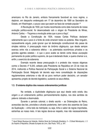 A OAB e a Reforma Política Democrática
122
americano no Rio de Janeiro, embora francamente favorável ao novo regime, a
deplorar, em despacho endereçado em 17 de dezembro de 1889 ao Secretário de
Estado, em Washington, o pouco caso que assim se fazia da vontade popular.16
A Revolução de 1930, por muitos reconhecida como data marcante de nossa
evolução político-social, foi desencadeado sob o slogan do Presidente de Minas,
Antonio Carlos: – “Façamos a revolução antes que o povo a faça”.
Desde a Constituição de 1934, nossas Cartas Políticas declaram
solenemente que o povo é a fonte de onde emanam todos os poderes. Mas ninguém,
razoavelmente arguto, pode ignorar que tal declaração constitucional não passa de
simples retórica. A preocupação maior do binômio oligárquico, que desde sempre
exerceu entre nós a soberania efetiva – os potentados econômicos privados e os
grandes agentes estatais – é que o povo acabe se dando conta dessa usurpação
permanente do poder político supremo, de que é declarado titular, e queira chamar a si,
enfim, o exercício da soberania.
Exemplo recente dessa preocupação é o protesto dos nossos oligarcas
contra o Decreto nº 8.243, editado pela Presidenta da República em 23 de maio de
2014, instituindo a Política Nacional de Participação Social e o Sistema Nacional de
Participação Social. Malgrado tal decreto seja mera consolidação de disposições
regulamentares anteriores e não dê ao povo nenhum poder decisório, um senador
apresentou projeto de decreto legislativo, sustando os seus efeitos.
1.3. O sistema dúplice dos nossos ordenamentos jurídicos
Na verdade, a duplicidade oligárquica que aqui desde cedo existiu deu
origem a um ordenamento político permanentemente dúplice, nos dois sentidos da
palavra: dobrado e dissimulado.
Durante o período colonial, o direito escrito – as Ordenações do Reino,
acrescidas das leis, provisões e alvarás posteriores, bem como dos assentos da Casa
da Suplicação – vinha todo da metrópole; ou seja, tinha o sabor de regras importadas,
estranhas ao nosso meio. A tais regras devia-se respeito, mas não necessariamente
16 Apud Sérgio Buarque de Holanda, História Geral da Civilização Brasileira, II – O Brasil Monárquico, t. 5
Do Império à República, Difusão Europeia do Livro, São Paulo, 1972, p. 347.
 